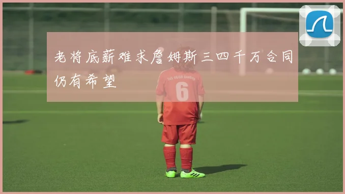 老将底薪难求詹姆斯三四千万合同仍有希望