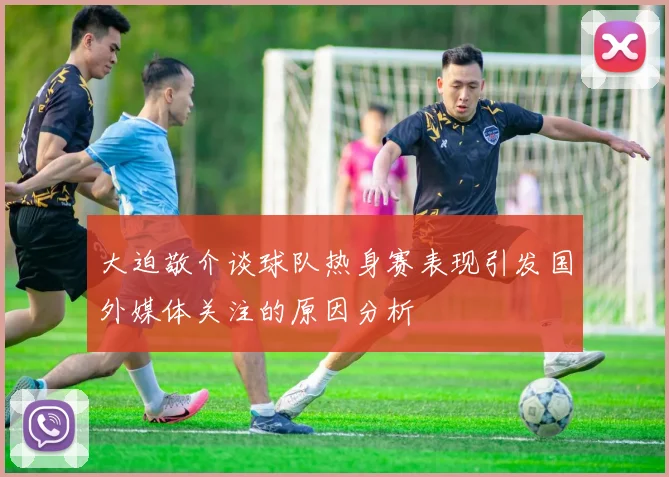 大迫敬介谈球队热身赛表现引发国外媒体关注的原因分析