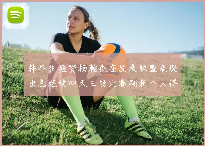 韩乔生盛赞杨瀚森在发展联盟表现出色连续四天三场比赛刷新个人得分与篮板纪录