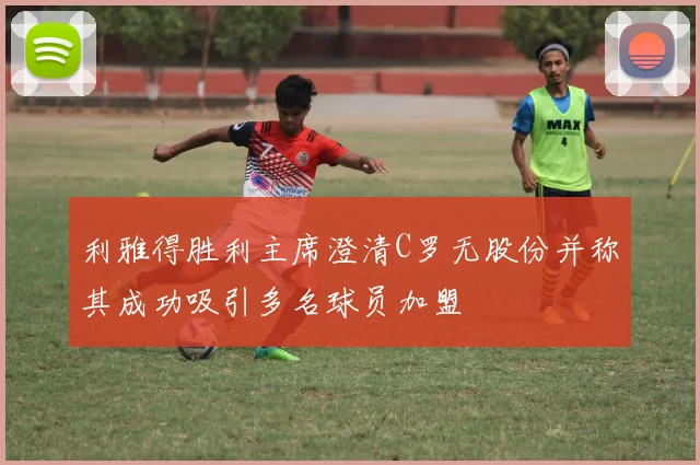 利雅得胜利主席澄清C罗无股份并称其成功吸引多名球员加盟