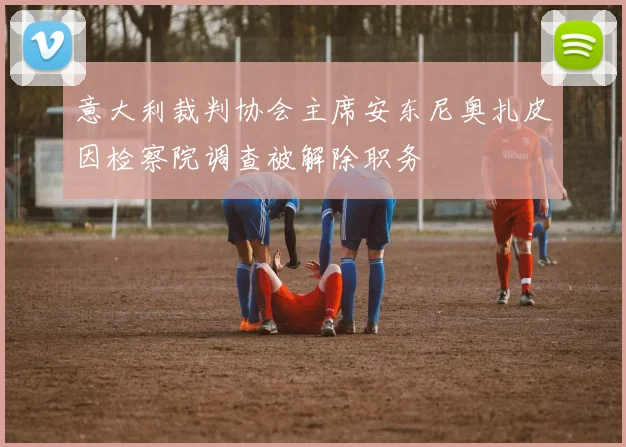 意大利裁判协会主席安东尼奥扎皮因检察院调查被解除职务