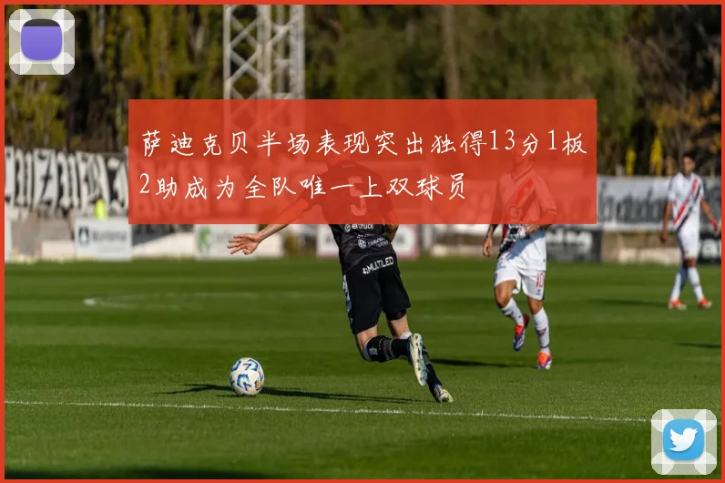 萨迪克贝半场表现突出独得13分1板2助成为全队唯一上双球员