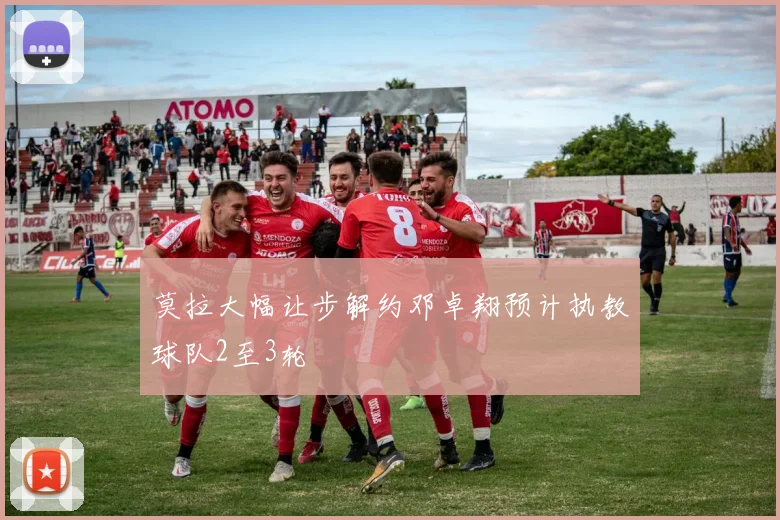 莫拉大幅让步解约邓卓翔预计执教球队2至3轮