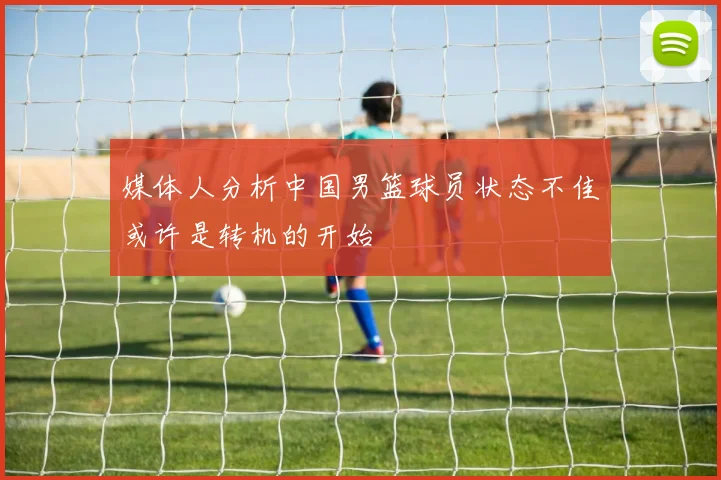 媒体人分析中国男篮球员状态不佳或许是转机的开始