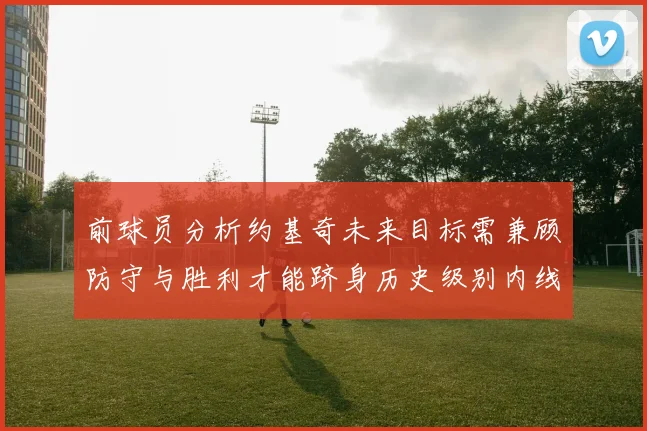 前球员分析约基奇未来目标需兼顾防守与胜利才能跻身历史级别内线行列