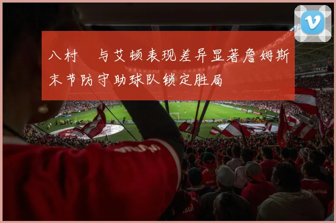 八村塁与艾顿表现差异显著詹姆斯末节防守助球队锁定胜局