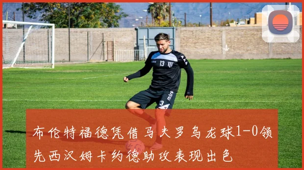 布伦特福德凭借马夫罗乌龙球1-0领先西汉姆卡约德助攻表现出色