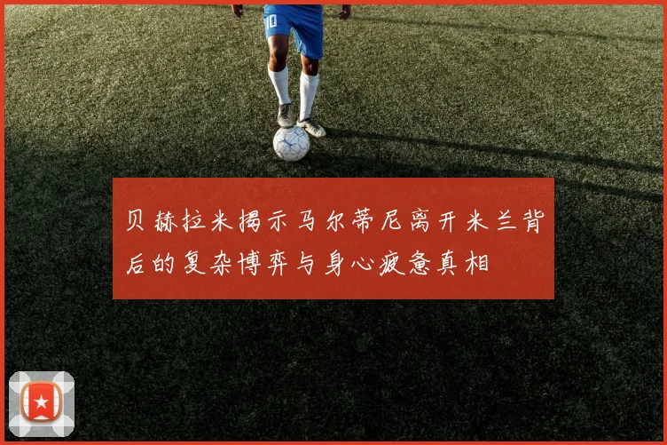 贝赫拉米揭示马尔蒂尼离开米兰背后的复杂博弈与身心疲惫真相
