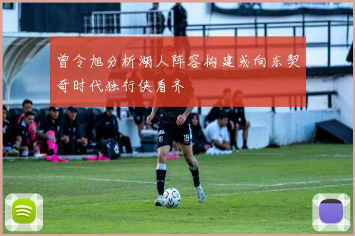 曾令旭分析湖人阵容构建或向东契奇时代独行侠看齐