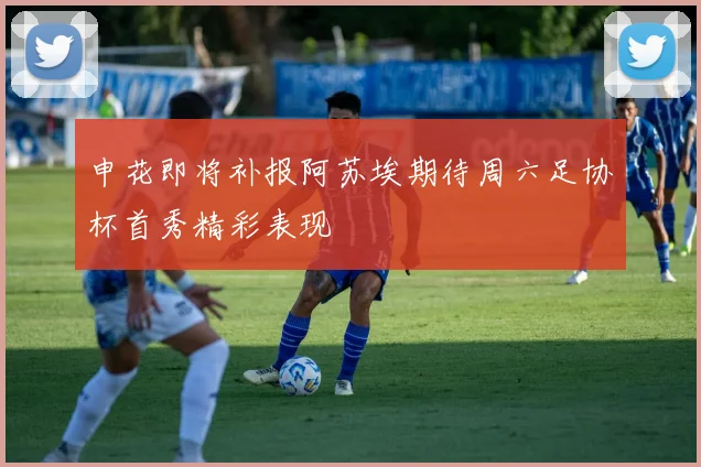 申花即将补报阿苏埃期待周六足协杯首秀精彩表现
