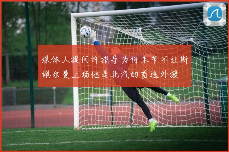 媒体人提问许指导为何末节不让斯佩尔曼上场他是北汽的首选外援