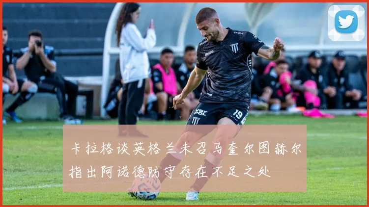 卡拉格谈英格兰未召马奎尔图赫尔指出阿诺德防守存在不足之处