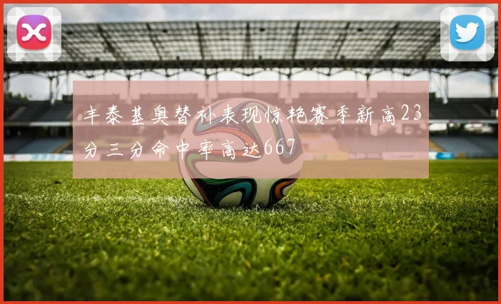 丰泰基奥替补表现惊艳赛季新高23分三分命中率高达667