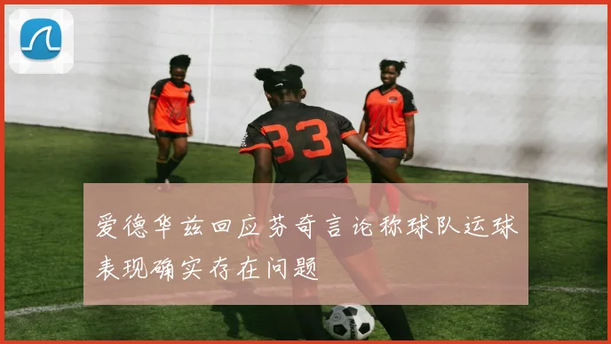 爱德华兹回应芬奇言论称球队运球表现确实存在问题