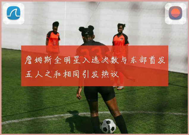 詹姆斯全明星入选次数与东部首发五人之和相同引发热议