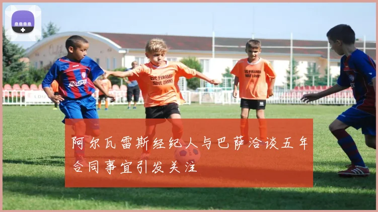 阿尔瓦雷斯经纪人与巴萨洽谈五年合同事宜引发关注