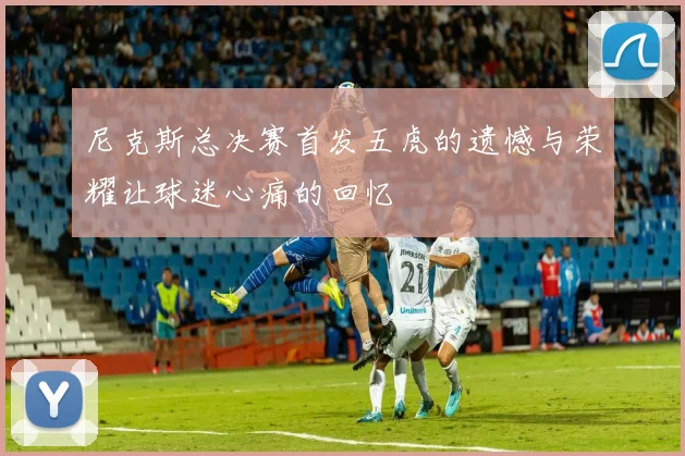 尼克斯总决赛首发五虎的遗憾与荣耀让球迷心痛的回忆