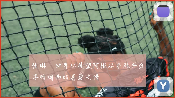 张琳芃世界杯展望阿根廷夺冠并分享对梅西的喜爱之情