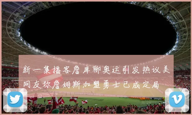 新一集播客詹库聊奥运引发热议美网友称詹姆斯加盟勇士已成定局