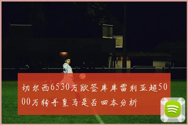 切尔西6530万欧签库库雷利亚超5000万转手皇马是否回本分析