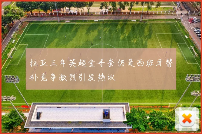 拉亚三年英超金手套仍是西班牙替补竞争激烈引发热议