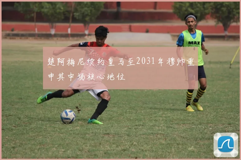 楚阿梅尼续约皇马至2031年穆帅重申其中场核心地位