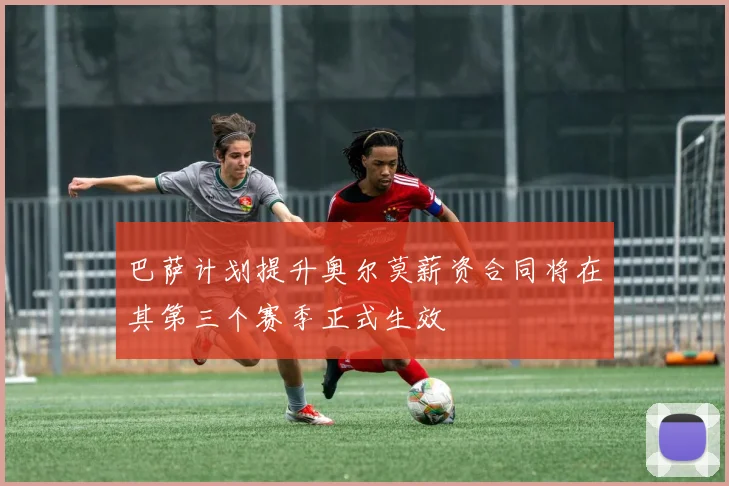 巴萨计划提升奥尔莫薪资合同将在其第三个赛季正式生效