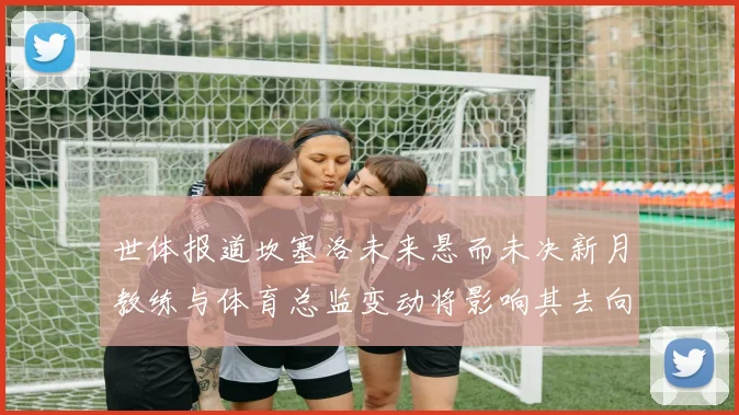 世体报道坎塞洛未来悬而未决新月教练与体育总监变动将影响其去向