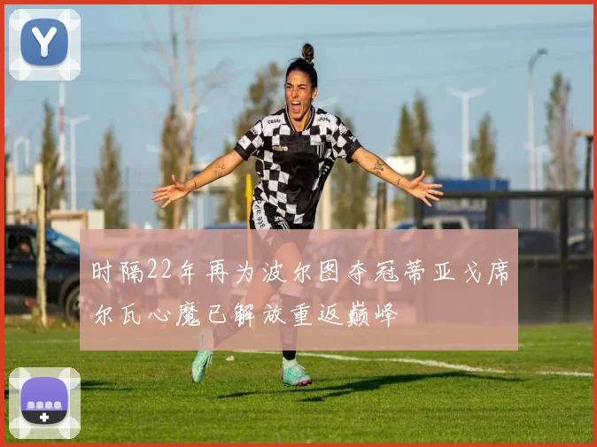 时隔22年再为波尔图夺冠蒂亚戈席尔瓦心魔已解放重返巅峰