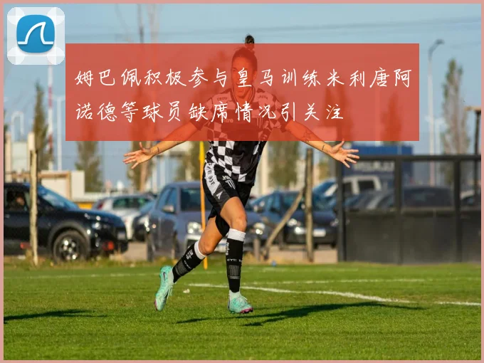 姆巴佩积极参与皇马训练米利唐阿诺德等球员缺席情况引关注